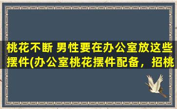 桃花不断 男性要在办公室放这些摆件(办公室桃花摆件配备，招桃花源，提运势，化煞解压，秘笈大揭秘！)